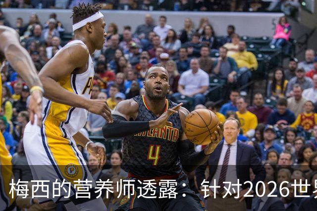 梅西的营养师透露：针对2026世界杯的科学备战助其状态提升